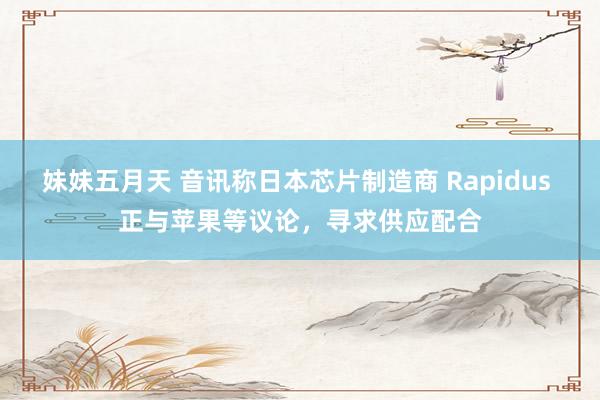 妹妹五月天 音讯称日本芯片制造商 Rapidus 正与苹果等议论，寻求供应配合
