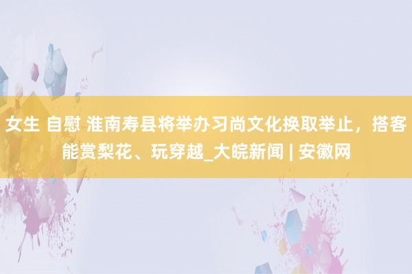 女生 自慰 淮南寿县将举办习尚文化换取举止，搭客能赏梨花、玩穿越_大皖新闻 | 安徽网