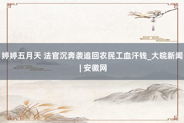婷婷五月天 ﻿法官沉奔袭追回农民工血汗钱_大皖新闻 | 安徽网