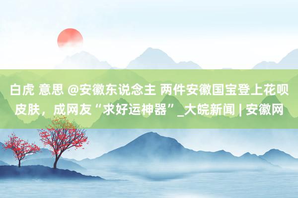 白虎 意思 @安徽东说念主 两件安徽国宝登上花呗皮肤，成网友“求好运神器”_大皖新闻 | 安徽网