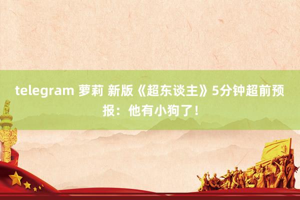 telegram 萝莉 新版《超东谈主》5分钟超前预报：他有小狗了！