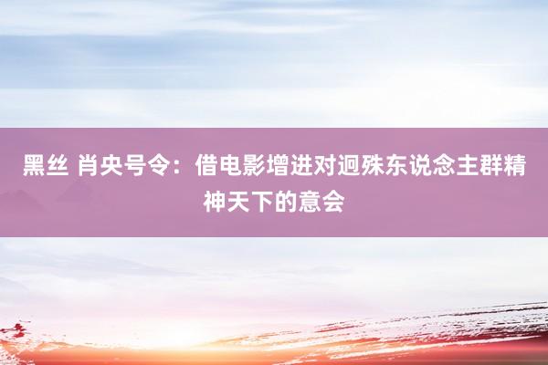 黑丝 肖央号令：借电影增进对迥殊东说念主群精神天下的意会