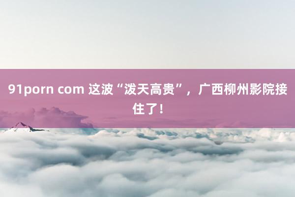 91porn com 这波“泼天高贵”，广西柳州影院接住了！