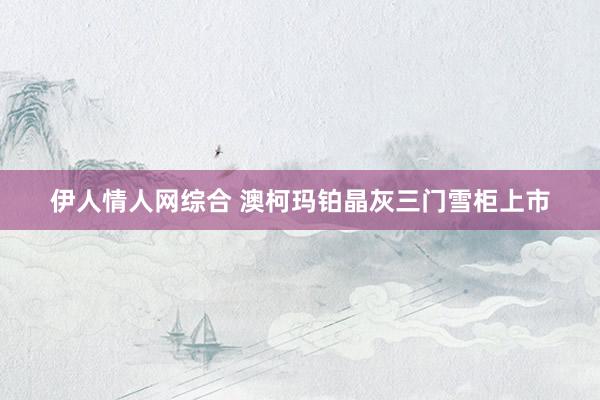 伊人情人网综合 澳柯玛铂晶灰三门雪柜上市