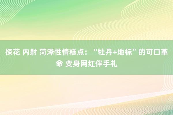 探花 内射 菏泽性情糕点：“牡丹+地标”的可口革命 变身网红伴手礼