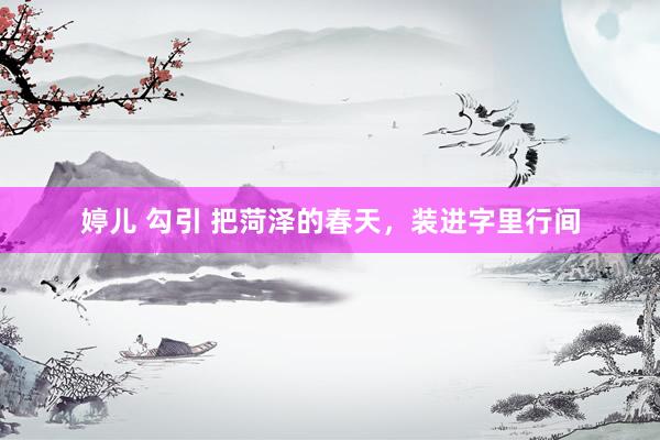 婷儿 勾引 把菏泽的春天，装进字里行间