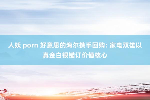 人妖 porn 好意思的海尔携手回购: 家电双雄以真金白银锚订价值核心