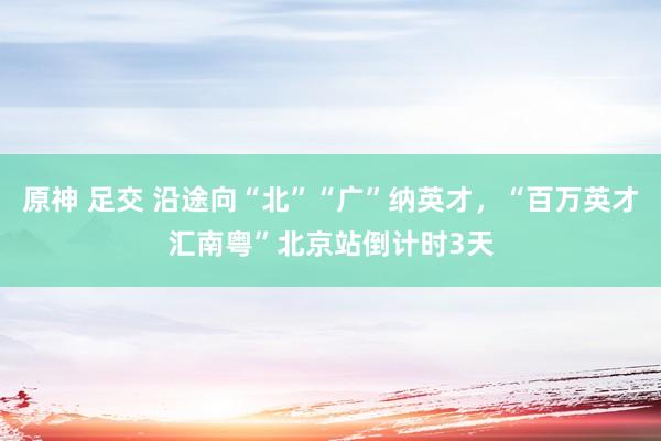 原神 足交 沿途向“北”“广”纳英才，“百万英才汇南粤”北京站倒计时3天