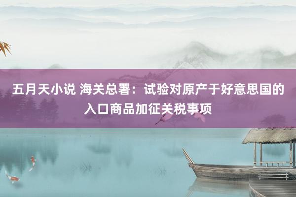 五月天小说 海关总署：试验对原产于好意思国的入口商品加征关税事项