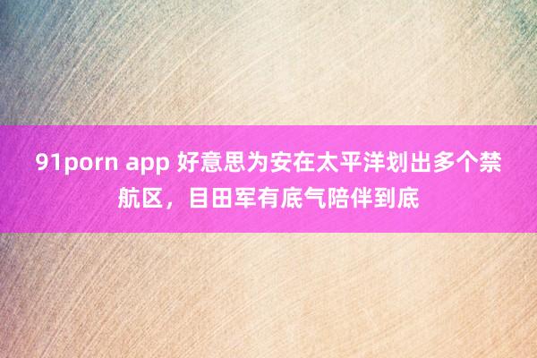 91porn app 好意思为安在太平洋划出多个禁航区，目田军有底气陪伴到底