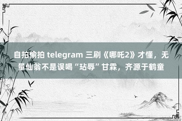 自拍偷拍 telegram 三刷《哪吒2》才懂，无量仙翁不是误喝“玷辱”甘霖，齐源于鹤童