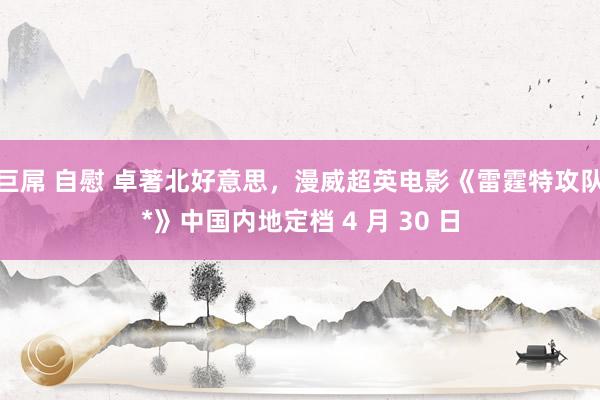 巨屌 自慰 卓著北好意思，漫威超英电影《雷霆特攻队*》中国内地定档 4 月 30 日