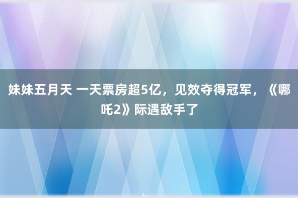 妹妹五月天 一天票房超5亿，见效夺得冠军，《哪吒2》际遇敌手了