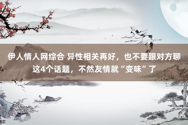 伊人情人网综合 异性相关再好，也不要跟对方聊这4个话题，不然友情就“变味”了