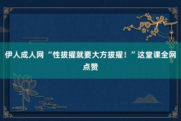 伊人成人网 “性拔擢就要大方拔擢！”这堂课全网点赞