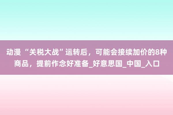 动漫 “关税大战”运转后，可能会接续加价的8种商品，提前作念好准备_好意思国_中国_入口