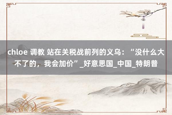 chloe 调教 站在关税战前列的义乌：“没什么大不了的，我会加价”_好意思国_中国_特朗普
