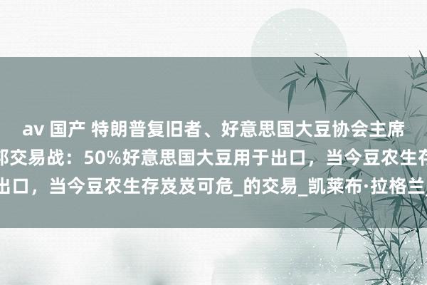 av 国产 特朗普复旧者、好意思国大豆协会主席敦促好意思方罢手对中邦交易战：50%好意思国大豆用于出口，当今豆农生存岌岌可危_的交易_凯莱布·拉格兰_不雅点