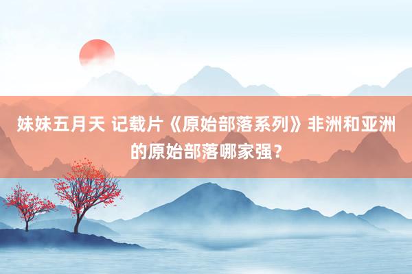 妹妹五月天 记载片《原始部落系列》非洲和亚洲的原始部落哪家强？