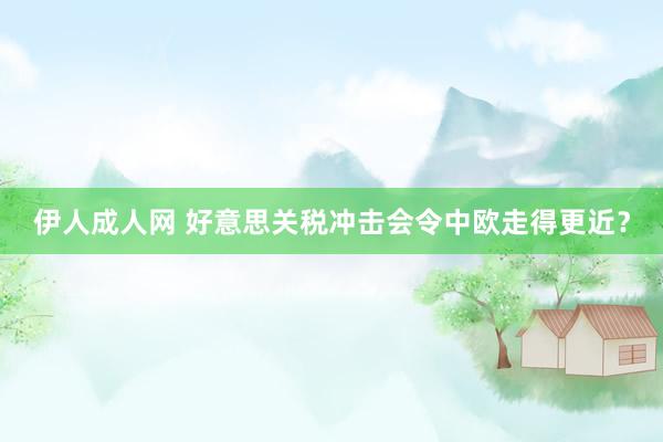 伊人成人网 好意思关税冲击会令中欧走得更近？