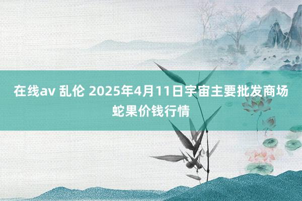 在线av 乱伦 2025年4月11日宇宙主要批发商场蛇果价钱行情