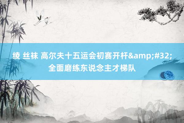 绫 丝袜 高尔夫十五运会初赛开杆&#32;全面磨练东说念主才梯队