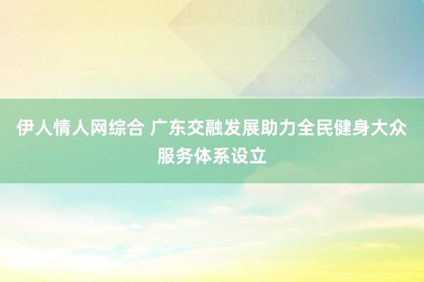 伊人情人网综合 广东交融发展助力全民健身大众服务体系设立