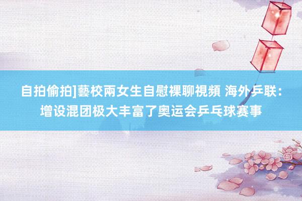 自拍偷拍]藝校兩女生自慰裸聊視頻 海外乒联：增设混团极大丰富了奥运会乒乓球赛事
