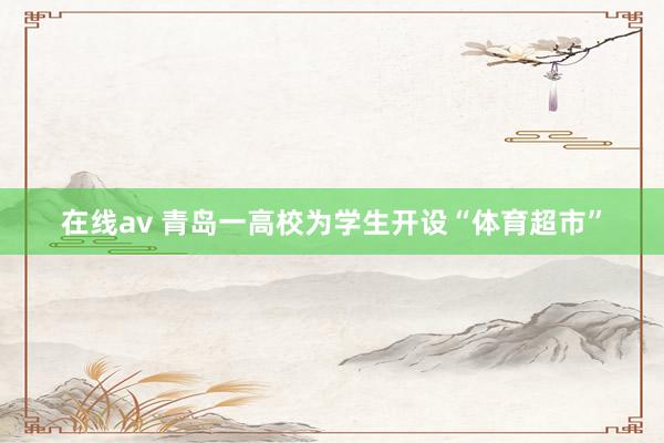 在线av 青岛一高校为学生开设“体育超市”