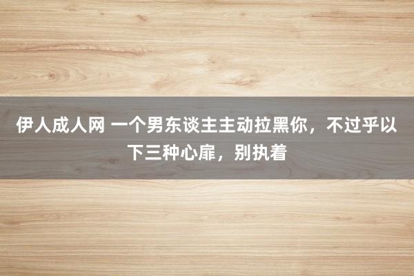 伊人成人网 一个男东谈主主动拉黑你，不过乎以下三种心扉，别执着