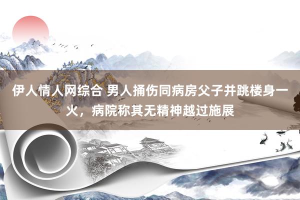 伊人情人网综合 男人捅伤同病房父子并跳楼身一火，病院称其无精神越过施展