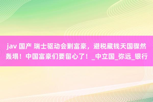jav 国产 瑞士驱动会剿富豪，避税藏钱天国骤然轰塌！中国富豪们要留心了！_中立国_弥远_银行