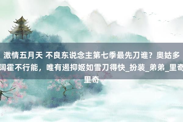 激情五月天 不良东说念主第七季最先刀谁？奥姑多阔霍不行能，唯有遏抑姬如雪刀得快_扮装_弟弟_里奇