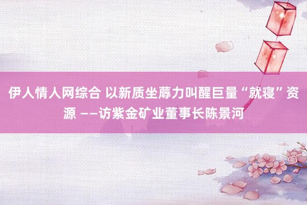 伊人情人网综合 以新质坐蓐力叫醒巨量“就寝”资源 ——访紫金矿业董事长陈景河