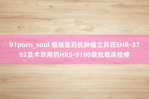91porn_soul 恒瑞医药抗肿瘤立异药SHR-3792及术顶用药HRS-9190获批临床检修