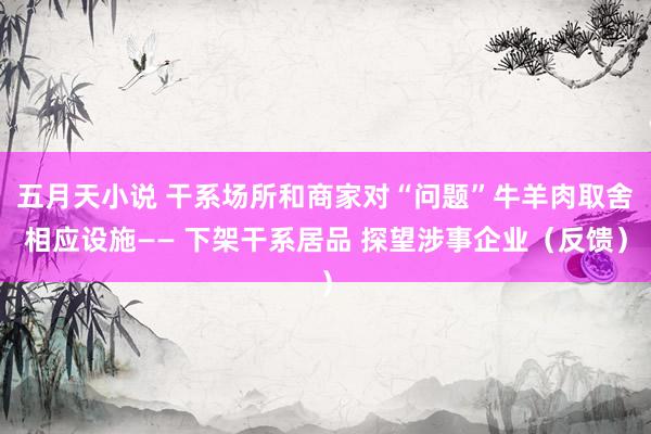 五月天小说 干系场所和商家对“问题”牛羊肉取舍相应设施—— 下架干系居品 探望涉事企业（反馈）