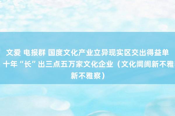 文爱 电报群 国度文化产业立异现实区交出得益单—— 十年“长”出三点五万家文化企业（文化阛阓新不雅察）