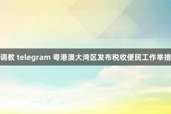 调教 telegram 粤港澳大湾区发布税收便民工作举措