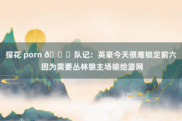 探花 porn 👀队记：英豪今天很难锁定前六 因为需要丛林狼主场输给篮网