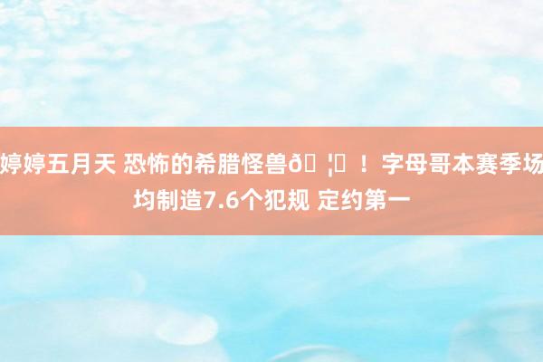 婷婷五月天 恐怖的希腊怪兽🦖！字母哥本赛季场均制造7.6个犯规 定约第一
