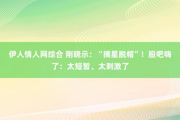 伊人情人网综合 刚晓示：“摘星脱帽”！股吧嗨了：太短暂、太刺激了
