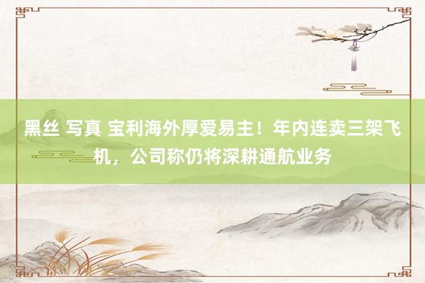 黑丝 写真 宝利海外厚爱易主！年内连卖三架飞机，公司称仍将深耕通航业务
