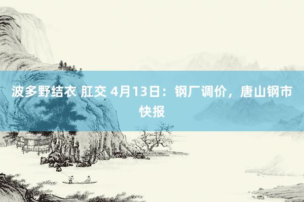 波多野结衣 肛交 4月13日：钢厂调价，唐山钢市快报