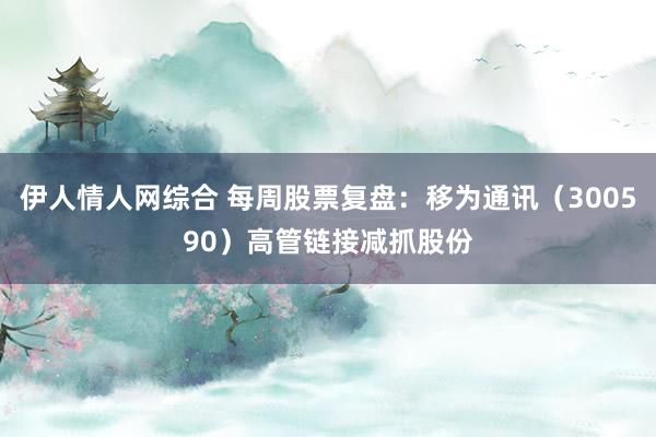 伊人情人网综合 每周股票复盘：移为通讯（300590）高管链接减抓股份