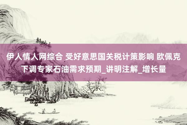 伊人情人网综合 受好意思国关税计策影响 欧佩克下调专家石油需求预期_讲明注解_增长量