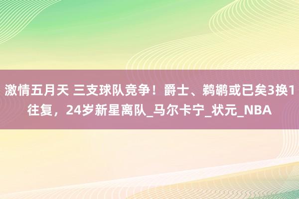 激情五月天 三支球队竞争！爵士、鹈鹕或已矣3换1往复，24岁新星离队_马尔卡宁_状元_NBA