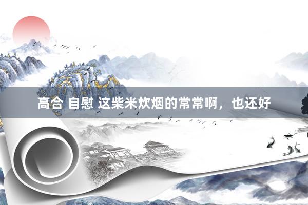 高合 自慰 这柴米炊烟的常常啊，也还好