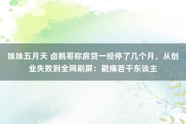 妹妹五月天 卤鹅哥称房贷一经停了几个月，从创业失败到全网刷屏：戳痛若干东谈主