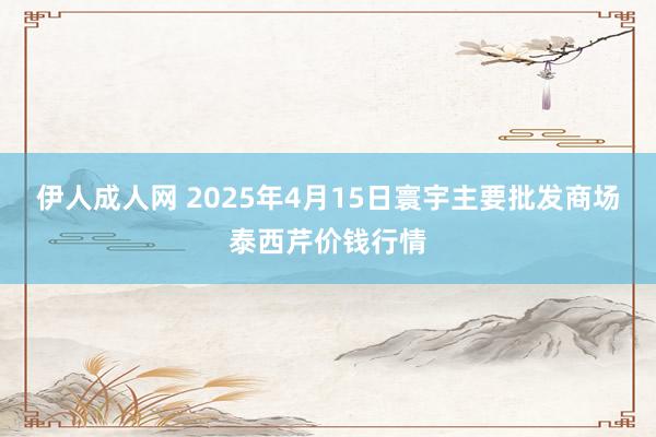 伊人成人网 2025年4月15日寰宇主要批发商场泰西芹价钱行情