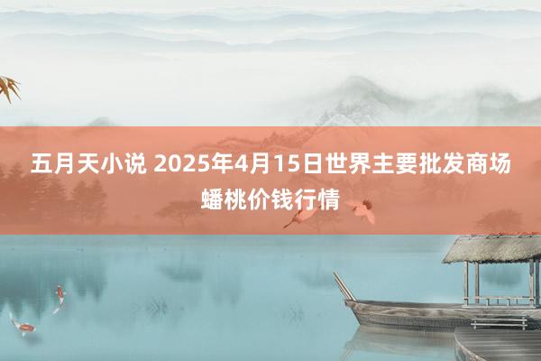 五月天小说 2025年4月15日世界主要批发商场蟠桃价钱行情